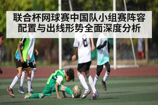 联合杯网球赛中国队小组赛阵容配置与出线形势全面深度分析（kaiyun.com）