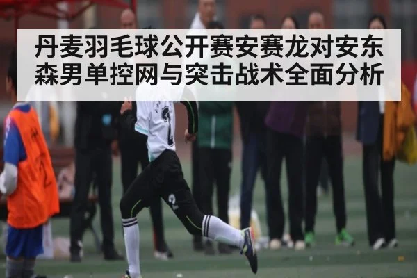 丹麦羽毛球公开赛安赛龙对安东森男单控网与突击战术全面分析（kaiyun.com）